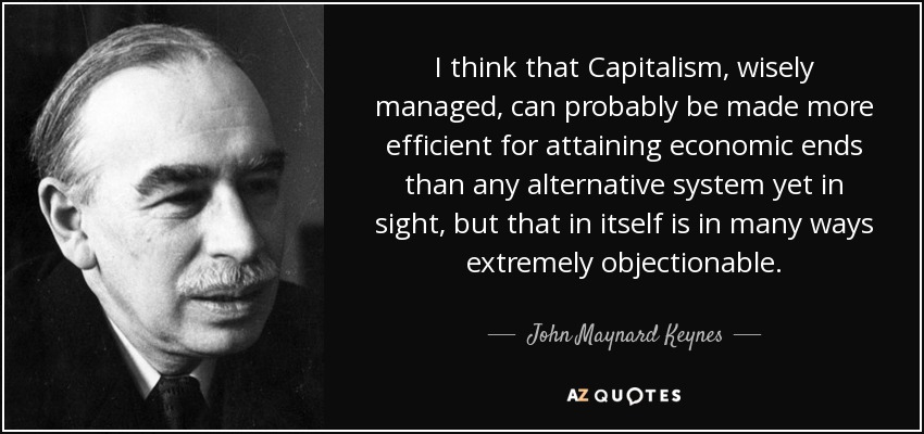 I think that Capitalism, wisely managed, can probably be made more efficient for attaining economic ends than any alternative system yet in sight, but that in itself is in many ways extremely objectionable. - John Maynard Keynes