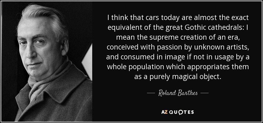 I think that cars today are almost the exact equivalent of the great Gothic cathedrals: I mean the supreme creation of an era, conceived with passion by unknown artists, and consumed in image if not in usage by a whole population which appropriates them as a purely magical object. - Roland Barthes