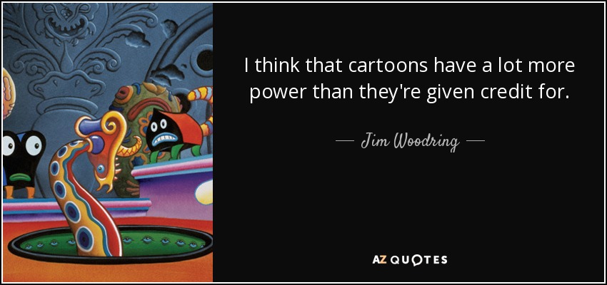 I think that cartoons have a lot more power than they're given credit for. - Jim Woodring