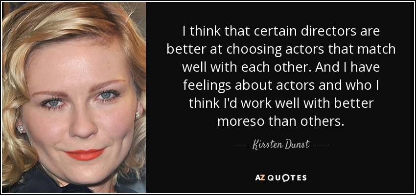 I think that certain directors are better at choosing actors that match well with each other. And I have feelings about actors and who I think I'd work well with better moreso than others. - Kirsten Dunst