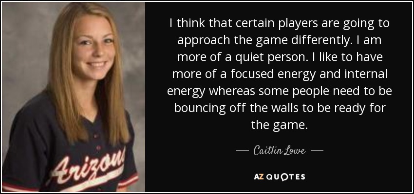 I think that certain players are going to approach the game differently. I am more of a quiet person. I like to have more of a focused energy and internal energy whereas some people need to be bouncing off the walls to be ready for the game. - Caitlin Lowe