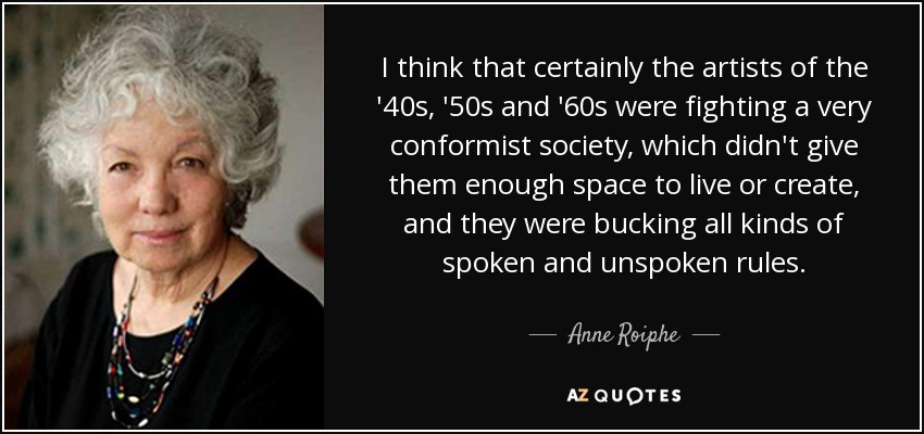 I think that certainly the artists of the '40s, '50s and '60s were fighting a very conformist society, which didn't give them enough space to live or create, and they were bucking all kinds of spoken and unspoken rules. - Anne Roiphe