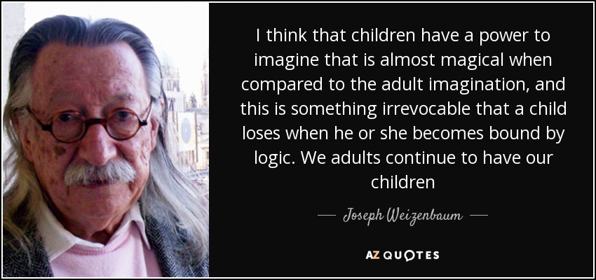 I think that children have a power to imagine that is almost magical when compared to the adult imagination, and this is something irrevocable that a child loses when he or she becomes bound by logic. We adults continue to have our children - Joseph Weizenbaum