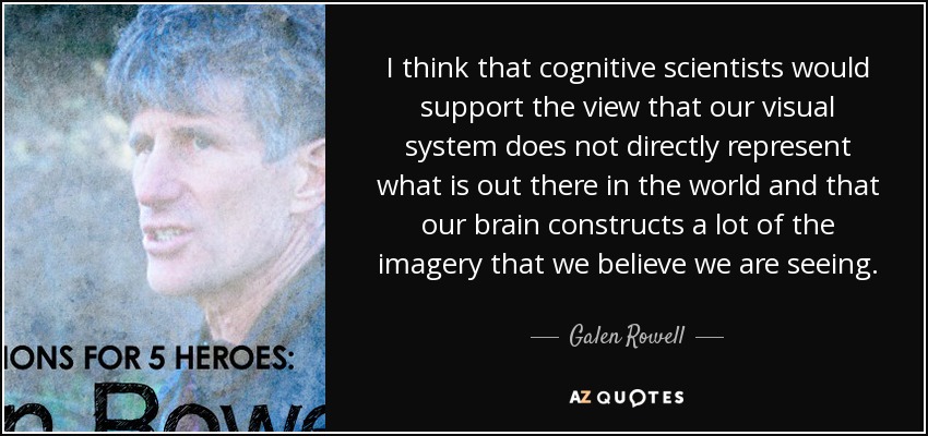 I think that cognitive scientists would support the view that our visual system does not directly represent what is out there in the world and that our brain constructs a lot of the imagery that we believe we are seeing. - Galen Rowell