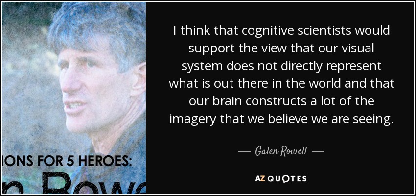 I think that cognitive scientists would support the view that our visual system does not directly represent what is out there in the world and that our brain constructs a lot of the imagery that we believe we are seeing. - Galen Rowell