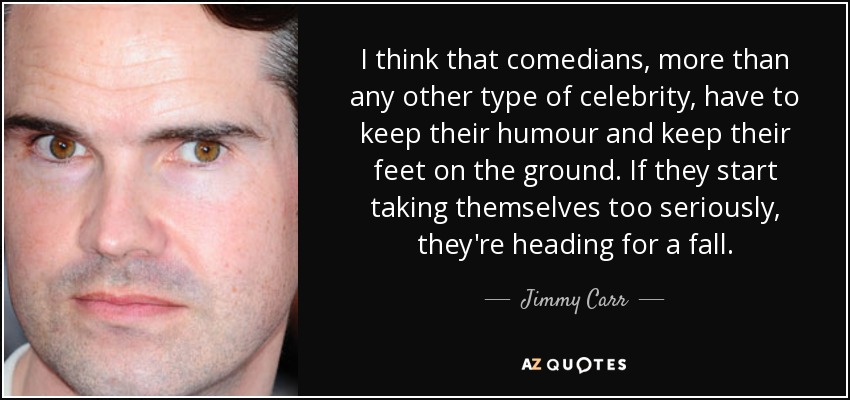 I think that comedians, more than any other type of celebrity, have to keep their humour and keep their feet on the ground. If they start taking themselves too seriously, they're heading for a fall. - Jimmy Carr