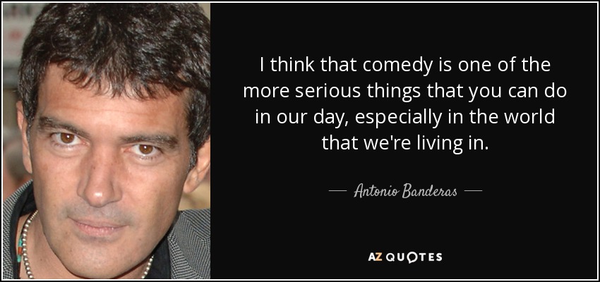 I think that comedy is one of the more serious things that you can do in our day, especially in the world that we're living in. - Antonio Banderas