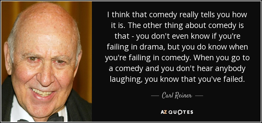 I think that comedy really tells you how it is. The other thing about comedy is that - you don't even know if you're failing in drama, but you do know when you're failing in comedy. When you go to a comedy and you don't hear anybody laughing, you know that you've failed. - Carl Reiner