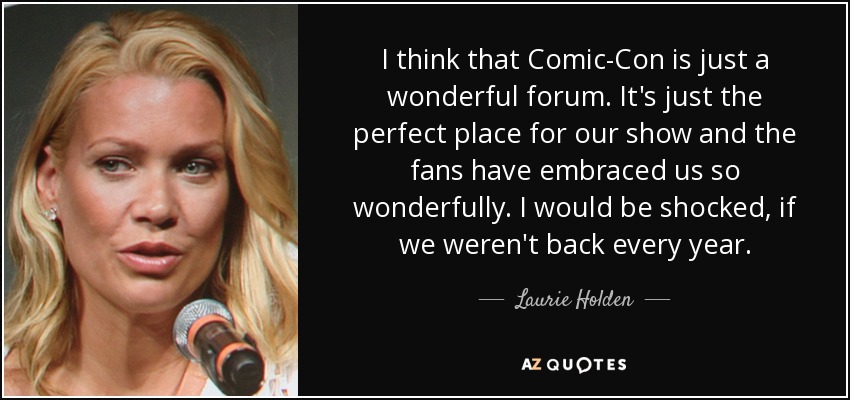 I think that Comic-Con is just a wonderful forum. It's just the perfect place for our show and the fans have embraced us so wonderfully. I would be shocked, if we weren't back every year. - Laurie Holden