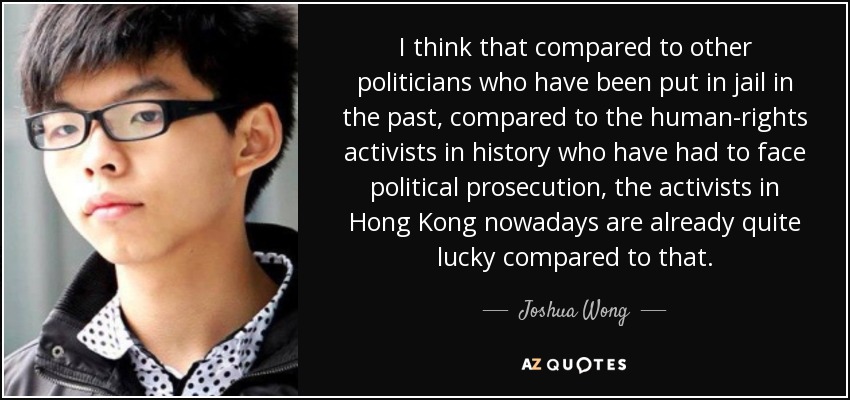 I think that compared to other politicians who have been put in jail in the past, compared to the human-rights activists in history who have had to face political prosecution, the activists in Hong Kong nowadays are already quite lucky compared to that. - Joshua Wong