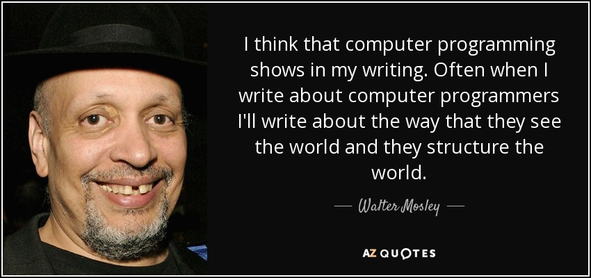 I think that computer programming shows in my writing. Often when I write about computer programmers I'll write about the way that they see the world and they structure the world. - Walter Mosley