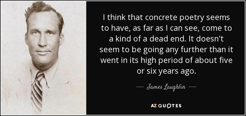 I think that concrete poetry seems to have, as far as I can see, come to a kind of a dead end. It doesn't seem to be going any further than it went in its high period of about five or six years ago. - James Laughlin