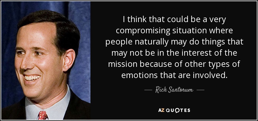 I think that could be a very compromising situation where people naturally may do things that may not be in the interest of the mission because of other types of emotions that are involved. - Rick Santorum