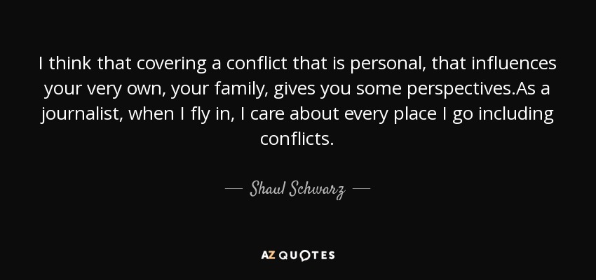 I think that covering a conflict that is personal, that influences your very own, your family, gives you some perspectives.As a journalist, when I fly in, I care about every place I go including conflicts. - Shaul Schwarz