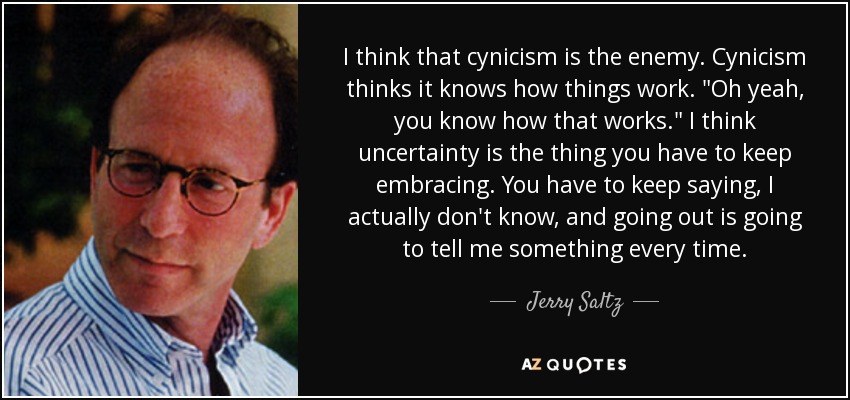 I think that cynicism is the enemy. Cynicism thinks it knows how things work. 