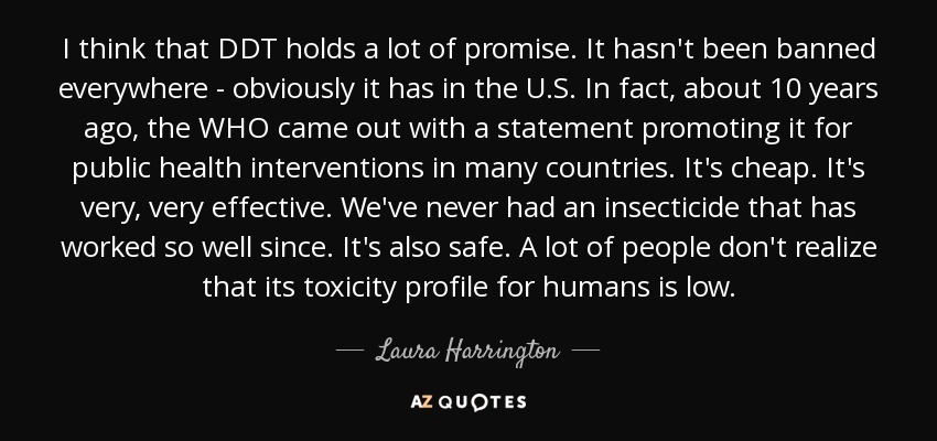 I think that DDT holds a lot of promise. It hasn't been banned everywhere - obviously it has in the U.S. In fact, about 10 years ago, the WHO came out with a statement promoting it for public health interventions in many countries. It's cheap. It's very, very effective. We've never had an insecticide that has worked so well since. It's also safe. A lot of people don't realize that its toxicity profile for humans is low. - Laura Harrington