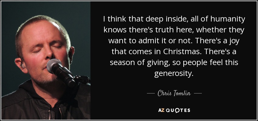 I think that deep inside, all of humanity knows there's truth here, whether they want to admit it or not. There's a joy that comes in Christmas. There's a season of giving, so people feel this generosity. - Chris Tomlin