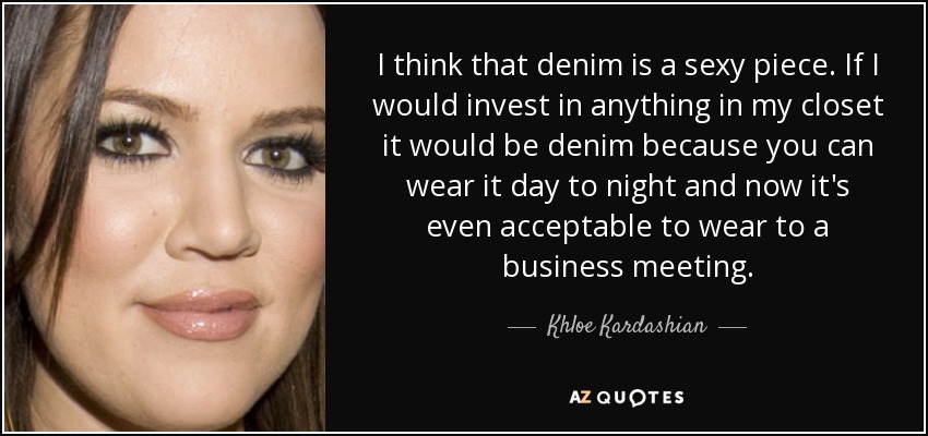 I think that denim is a sexy piece. If I would invest in anything in my closet it would be denim because you can wear it day to night and now it's even acceptable to wear to a business meeting. - Khloe Kardashian