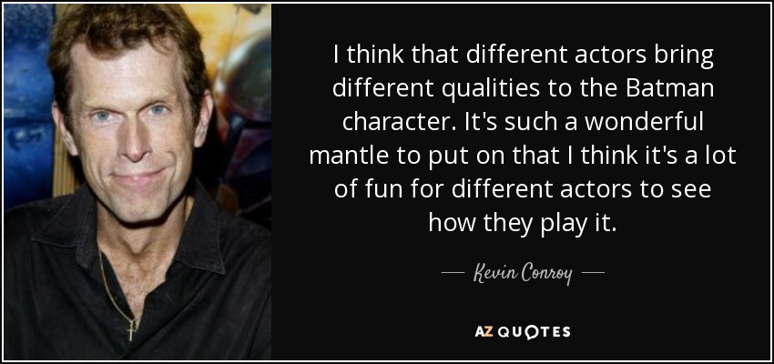 I think that different actors bring different qualities to the Batman character. It's such a wonderful mantle to put on that I think it's a lot of fun for different actors to see how they play it. - Kevin Conroy