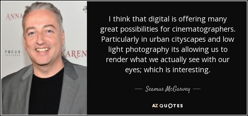 I think that digital is offering many great possibilities for cinematographers. Particularly in urban cityscapes and low light photography its allowing us to render what we actually see with our eyes; which is interesting. - Seamus McGarvey