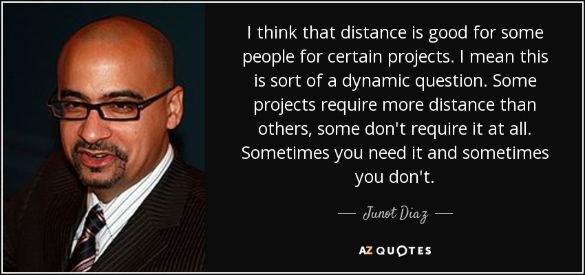 I think that distance is good for some people for certain projects. I mean this is sort of a dynamic question. Some projects require more distance than others, some don't require it at all. Sometimes you need it and sometimes you don't. - Junot Diaz