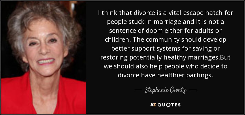 I think that divorce is a vital escape hatch for people stuck in marriage and it is not a sentence of doom either for adults or children. The community should develop better support systems for saving or restoring potentially healthy marriages.But we should also help people who decide to divorce have healthier partings. - Stephanie Coontz