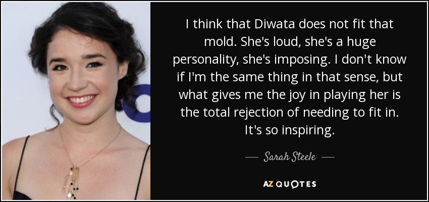 I think that Diwata does not fit that mold. She's loud, she's a huge personality, she's imposing. I don't know if I'm the same thing in that sense, but what gives me the joy in playing her is the total rejection of needing to fit in. It's so inspiring. - Sarah Steele