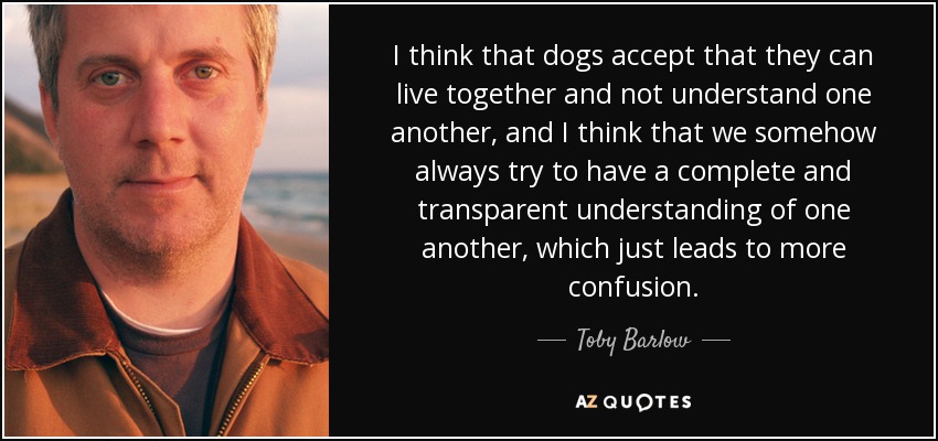 I think that dogs accept that they can live together and not understand one another, and I think that we somehow always try to have a complete and transparent understanding of one another, which just leads to more confusion. - Toby Barlow