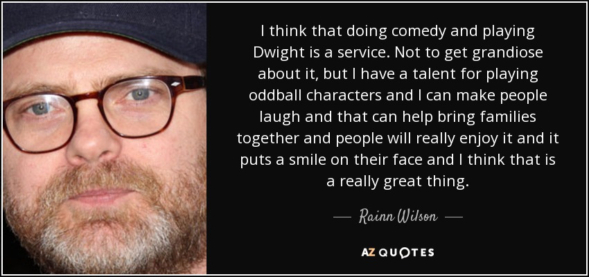 I think that doing comedy and playing Dwight is a service. Not to get grandiose about it, but I have a talent for playing oddball characters and I can make people laugh and that can help bring families together and people will really enjoy it and it puts a smile on their face and I think that is a really great thing. - Rainn Wilson