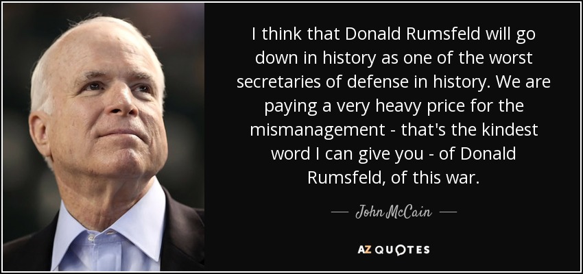 I think that Donald Rumsfeld will go down in history as one of the worst secretaries of defense in history. We are paying a very heavy price for the mismanagement - that's the kindest word I can give you - of Donald Rumsfeld, of this war. - John McCain