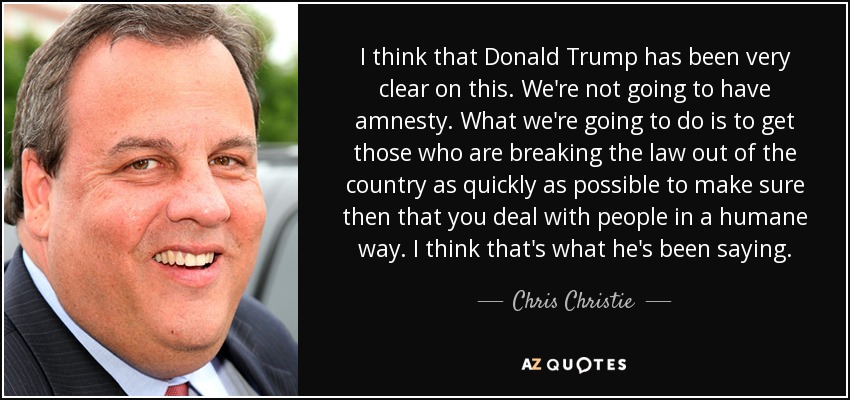 I think that Donald Trump has been very clear on this. We're not going to have amnesty . What we're going to do is to get those who are breaking the law out of the country as quickly as possible to make sure then that you deal with people in a humane way. I think that's what he's been saying. - Chris Christie