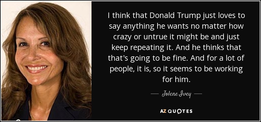 I think that Donald Trump just loves to say anything he wants no matter how crazy or untrue it might be and just keep repeating it. And he thinks that that's going to be fine. And for a lot of people, it is, so it seems to be working for him. - Jolene Ivey