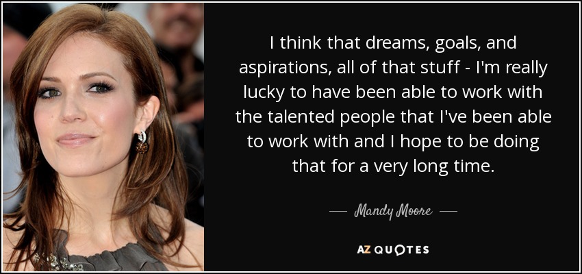 I think that dreams, goals, and aspirations, all of that stuff - I'm really lucky to have been able to work with the talented people that I've been able to work with and I hope to be doing that for a very long time. - Mandy Moore