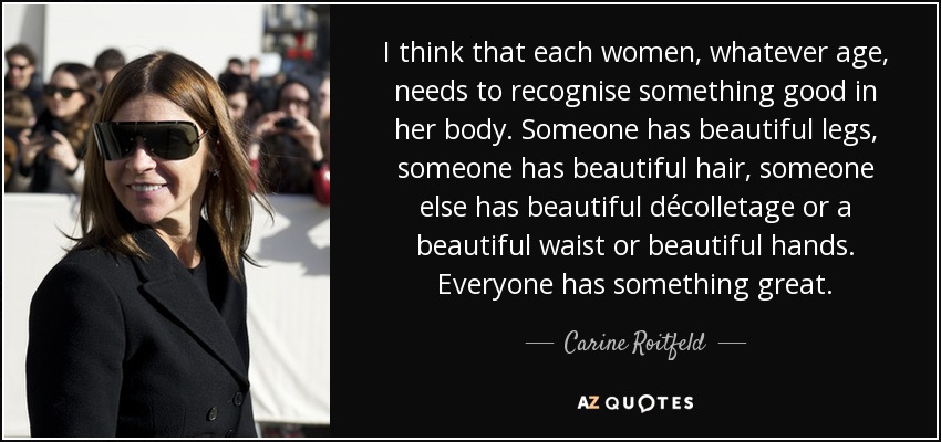 I think that each women, whatever age, needs to recognise something good in her body. Someone has beautiful legs, someone has beautiful hair, someone else has beautiful décolletage or a beautiful waist or beautiful hands. Everyone has something great. - Carine Roitfeld