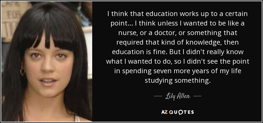 I think that education works up to a certain point... I think unless I wanted to be like a nurse, or a doctor, or something that required that kind of knowledge, then education is fine. But I didn't really know what I wanted to do, so I didn't see the point in spending seven more years of my life studying something. - Lily Allen