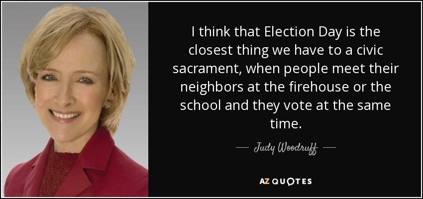 I think that Election Day is the closest thing we have to a civic sacrament, when people meet their neighbors at the firehouse or the school and they vote at the same time. - Judy Woodruff