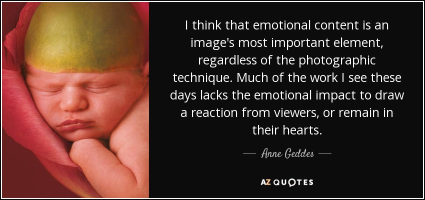 I think that emotional content is an image's most important element, regardless of the photographic technique. Much of the work I see these days lacks the emotional impact to draw a reaction from viewers, or remain in their hearts. - Anne Geddes