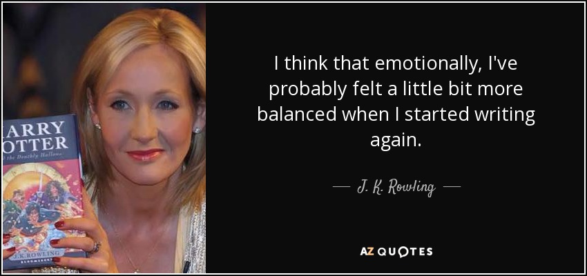 I think that emotionally, I've probably felt a little bit more balanced when I started writing again. - J. K. Rowling