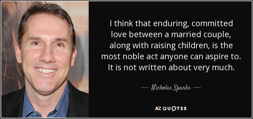 I think that enduring, committed love between a married couple, along with raising children, is the most noble act anyone can aspire to. It is not written about very much. - Nicholas Sparks