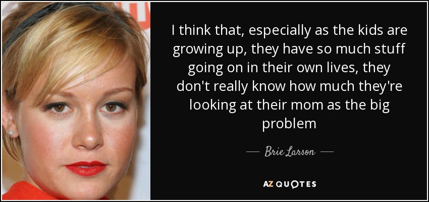 I think that, especially as the kids are growing up, they have so much stuff going on in their own lives, they don't really know how much they're looking at their mom as the big problem - Brie Larson
