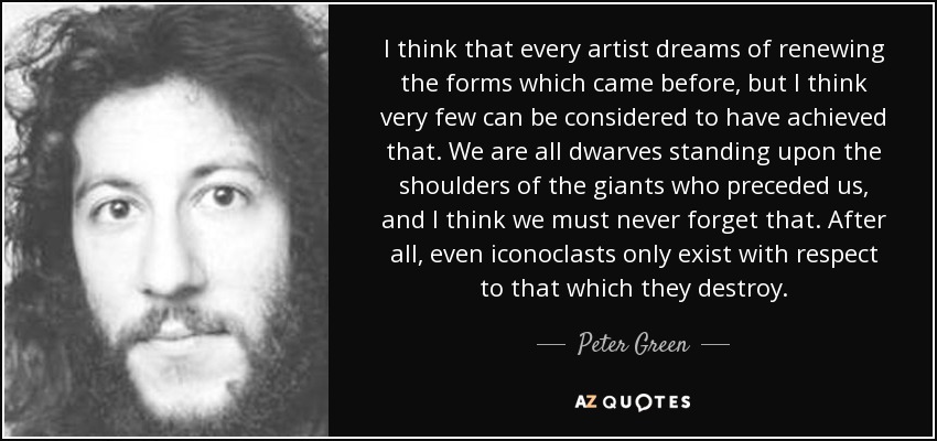 I think that every artist dreams of renewing the forms which came before, but I think very few can be considered to have achieved that. We are all dwarves standing upon the shoulders of the giants who preceded us, and I think we must never forget that. After all, even iconoclasts only exist with respect to that which they destroy. - Peter Green
