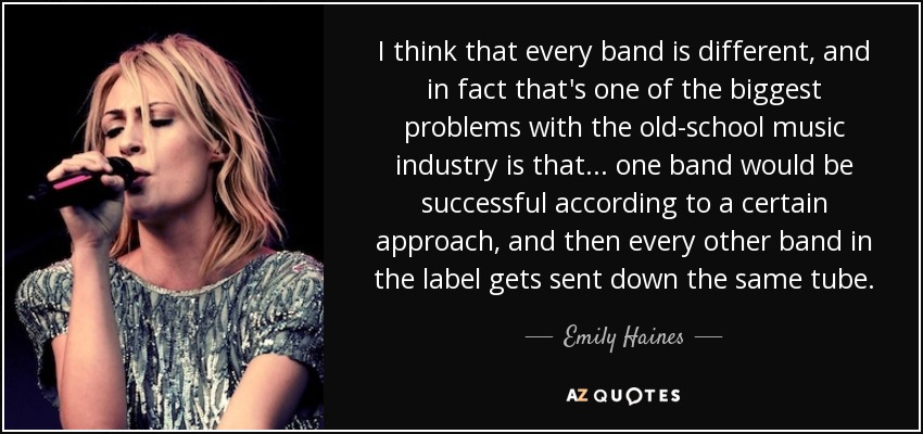 I think that every band is different, and in fact that's one of the biggest problems with the old-school music industry is that... one band would be successful according to a certain approach, and then every other band in the label gets sent down the same tube. - Emily Haines