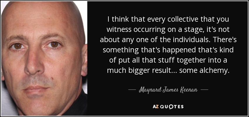 I think that every collective that you witness occurring on a stage, it's not about any one of the individuals. There's something that's happened that's kind of put all that stuff together into a much bigger result ... some alchemy. - Maynard James Keenan