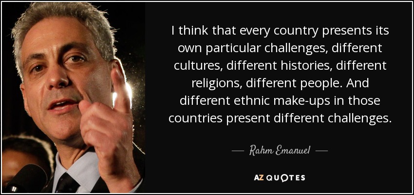 I think that every country presents its own particular challenges, different cultures, different histories, different religions, different people. And different ethnic make-ups in those countries present different challenges. - Rahm Emanuel