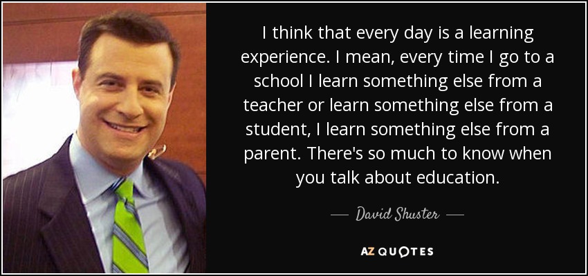 I think that every day is a learning experience. I mean, every time I go to a school I learn something else from a teacher or learn something else from a student, I learn something else from a parent. There's so much to know when you talk about education. - David Shuster