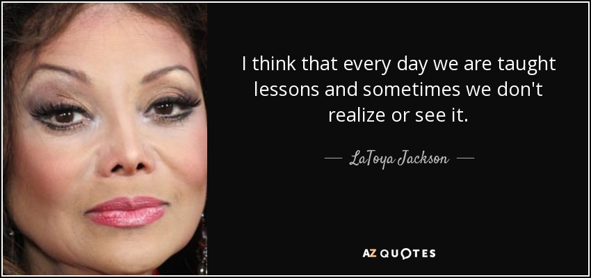 I think that every day we are taught lessons and sometimes we don't realize or see it. - LaToya Jackson