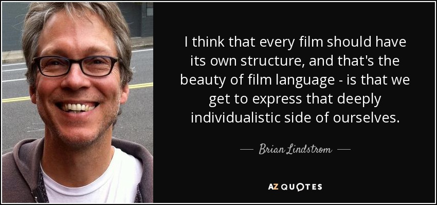 I think that every film should have its own structure, and that's the beauty of film language - is that we get to express that deeply individualistic side of ourselves. - Brian Lindstrom