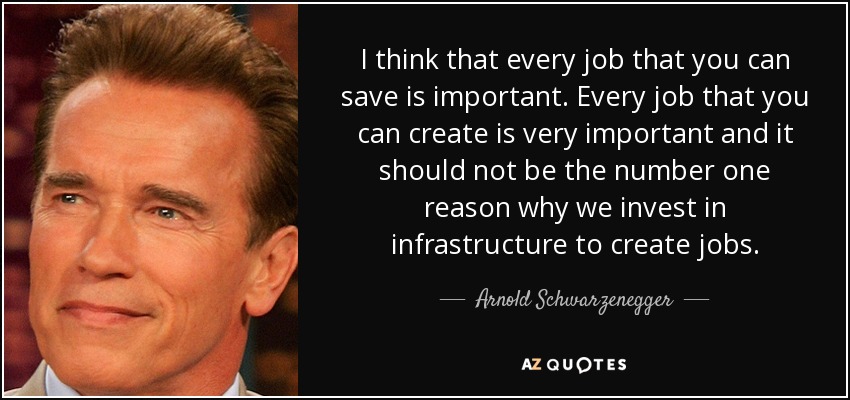 I think that every job that you can save is important. Every job that you can create is very important and it should not be the number one reason why we invest in infrastructure to create jobs. - Arnold Schwarzenegger