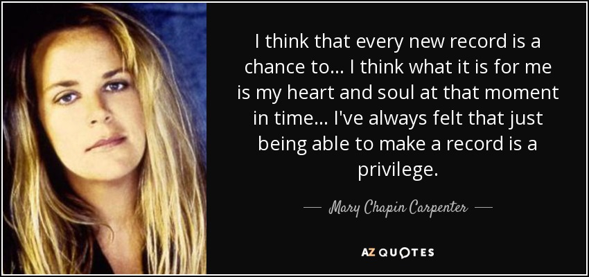 I think that every new record is a chance to... I think what it is for me is my heart and soul at that moment in time... I've always felt that just being able to make a record is a privilege. - Mary Chapin Carpenter