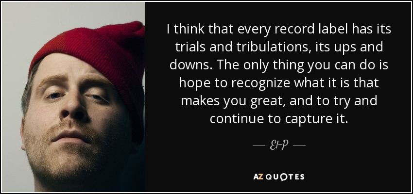 I think that every record label has its trials and tribulations, its ups and downs. The only thing you can do is hope to recognize what it is that makes you great, and to try and continue to capture it. - El-P